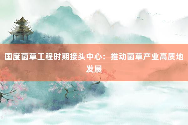 国度菌草工程时期接头中心：推动菌草产业高质地发展