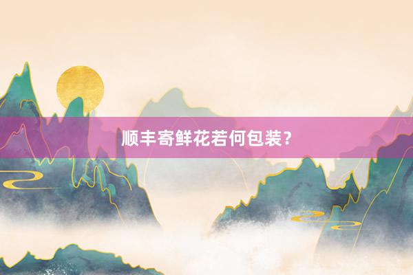 顺丰寄鲜花若何包装？